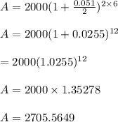 A = 2000( 1 + \frac{0.051}{2})^{ 2 \times 6}\\\\A = 2000( 1 + 0.0255)^{12}\\\\\A = 2000(1.0255)^{12}\\\\A = 2000 \times 1.35278\\\\A = 2705.5649