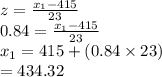 z=\frac{x_{1}-415}{23}\\0.84=\frac{x_{1}-415}{23}\\x_{1}=415+(0.84\times23)\\=434.32