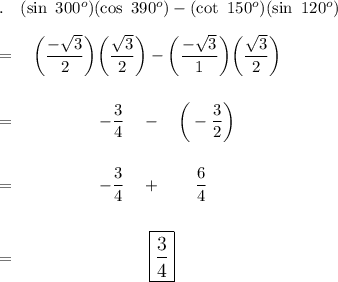 .\quad (\sin\ 300^o)(\cos\ 390^o)-(\cot\ 150^o)(\sin\ 120^o)\\\\=\quad \bigg(\dfrac{-\sqrt3}{2}\bigg)\bigg(\dfrac{\sqrt3}{2}\bigg)-\bigg(\dfrac{-\sqrt3}{1}\bigg)\bigg(\dfrac{\sqrt3}{2}\bigg)\\\\\\=\qquad \quad \qquad -\dfrac{3}{4}\quad -\quad \bigg(-\dfrac{3}{2}\bigg)\\\\\\=\qquad \qquad \quad -\dfrac{3}{4}\quad +\qquad \dfrac{6}{4}\\\\\\=\qquad \qquad \qquad \qquad \large\boxed{\dfrac{3}{4}}
