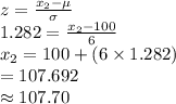 z=\frac{x_{2}-\mu}{\sigma} \\1.282=\frac{x_{2}-100}{6}\\x_{2}=100+(6\times1.282)\\=107.692\\\approx107.70