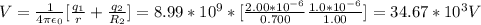 V = \frac{1}{4\pi \epsilon_0} [\frac{q_1}{r} +\frac{q_2}{R_2}  ] = 8.99*10^9 * [\frac{2.00*10^{-6}}{0.700} \frac{1.0*10^{-6}}{1.00} ] = 34.67 *10^3 V
