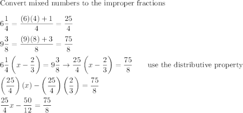 \text{Convert mixed numbers to the improper fractions}\\\\6\dfrac{1}{4}=\dfrac{(6)(4)+1}{4}=\dfrac{25}{4}\\\\9\dfrac{3}{8}=\dfrac{(9)(8)+3}{8}=\dfrac{75}{8}\\\\6\dfrac{1}{4}\left(x-\dfrac{2}{3}\right)=9\dfrac{3}{8}\to\dfrac{25}{4}\left(x-\dfrac{2}{3}\right)=\dfrac{75}{8}\qquad\text{use the distributive property}\\\\\left(\dfrac{25}{4}\right)(x)-\left(\dfrac{25}{4}\right)\left(\dfrac{2}{3}\right)=\dfrac{75}{8}\\\\\dfrac{25}{4}x-\dfrac{50}{12}=\dfrac{75}{8}