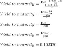 Yield\ to\ maturity = \frac{100+\frac{1,000-980}{20} }{\frac{1,000+980}{2} }\\\\Yield\ to\ maturity = \frac{100+\frac{20}{20} }{\frac{1,980}{2} }\\\\Yield\ to\ maturity = \frac{100+1 }{990 }\\\\Yield\ to\ maturity = \frac{100+1 }{990 }\\\\Yield\ to\ maturity = 0.102020