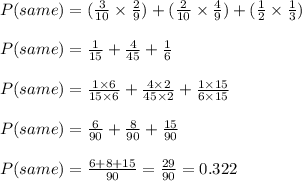 P(same)=(\frac{3}{10}\times \frac{2}{9})+(\frac{2}{10}\times \frac{4}{9})+(\frac{1}{2}\times \frac{1}{3})\\\\P(same)=\frac{1}{15}+\frac{4}{45}+\frac{1}{6}\\\\P(same)=\frac{1\times 6}{15\times 6}+\frac{4\times 2}{45\times 2}+\frac{1\times 15}{6\times 15}\\\\P(same)=\frac{6}{90}+\frac{8}{90}+\frac{15}{90}\\\\P(same)=\frac{6+8+15}{90}=\frac{29}{90}=0.322