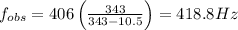 f_{obs}=406\left(\frac{343}{343-10.5}\right)=418.8 Hz