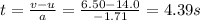 t=\frac{v-u}{a}=\frac{6.50-14.0}{-1.71}=4.39 s