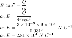 && E~4 \pi a^{2} = \dfrac{Q}{\epsilon_{0}}\\&or,& E = \dfrac{Q}{4 \pi \epsilon_{0}a^{2}}\\&or,& E = \dfrac{3 \times 10^{-9} \times 9 \times 10^{9}}{0.031^{2}}~N~C^{-1}\\&or,& E = 2.81 \times 10^{4}~N~C^{-1}