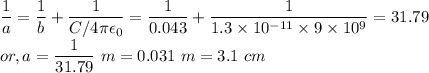 && \dfrac{1}{a} = \dfrac{1}{b} + \dfrac{1}{C/4 \pi \epsilon_{0}} = \dfrac{1}{0.043} + \dfrac{1}{1.3 \times 10^{-11} \times 9 \times 10^{9}} = 31.79\\&or,& a = \dfrac{1}{31.79}~m = 0.031~m = 3.1~cm
