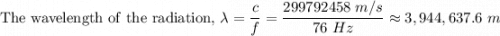 \mathrm{The \ wavelength \ of \ the \ radiation,}\ \lambda = \dfrac{c}{f} = \dfrac{299792458 \ m/s}{76 \ Hz} \approx 3,944,637.6 \ m
