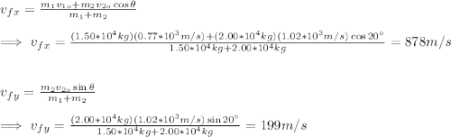 v_{fx}=\frac{m_1v_{1o}+m_2v_{2o}\cos\theta}{m_1+m_2}\\\\\implies v_{fx}=\frac{(1.50*10^{4}kg)(0.77*10^{3}m/s)+(2.00*10^{4}kg)(1.02*10^{3}m/s)\cos20\°}{1.50*10^{4}kg+2.00*10^{4}kg}=878m/s\\\\\\v_{fy}=\frac{m_2v_{2o}\sin\theta}{m_1+m_2}\\\\\implies v_{fy}=\frac{(2.00*10^{4}kg)(1.02*10^{3}m/s)\sin20\°}{1.50*10^{4}kg+2.00*10^{4}kg}=199m/s