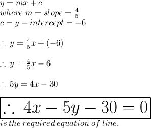 y = mx + c \\ where \: m = slope  =  \frac{4}{5}  \\ c = y - intercept =  - 6 \\  \\  \therefore \: y =  \frac{4}{5} x + ( - 6) \\  \\ \therefore \: y =  \frac{4}{5} x - 6 \\  \\   \therefore \: 5y =4x - 30 \\  \\  \huge \red{ \boxed{\therefore \:4x - 5y - 30 = 0  }}\\ is \: the \: required \: equation \: of \: line.