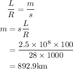 \begin{aligned}\ & \frac{L}{R}=\frac{m}{s} \\m &=s \frac{L}{R} \\&=\frac{2.5 \times 10^{8} \times 100}{28 \times 1000} \\&=892.9 \mathrm{km}\end{aligned}