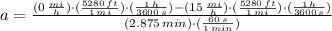 a = \frac{(0\,\frac{mi}{h} )\cdot (\frac{5280\,ft}{1\,mi} )\cdot(\frac{1\,h}{3600\,s} )-(15\,\frac{mi}{h} )\cdot (\frac{5280\,ft}{1\,mi} )\cdot(\frac{1\,h}{3600\,s} )}{(2.875\,min)\cdot (\frac{60\,s}{1\,min} )}