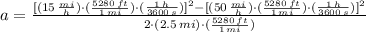a=\frac{[(15\,\frac{mi}{h} )\cdot (\frac{5280\,ft}{1\,mi} )\cdot (\frac{1\,h}{3600\,s} )]^{2}-[(50\,\frac{mi}{h} )\cdot (\frac{5280\,ft}{1\,mi} )\cdot (\frac{1\,h}{3600\,s} )]^{2}}{2\cdot (2.5\,mi)\cdot (\frac{5280\,ft}{1\,mi} )}