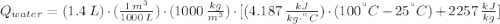 Q_{water} = (1.4\,L)\cdot(\frac{1\,m^{3}}{1000\,L} )\cdot (1000\,\frac{kg}{m^{3}} )\cdot [(4.187\,\frac{kJ}{kg\cdot ^{\textdegree}C} )\cdot (100^{\textdegree}C-25^{\textdegree}C)+2257\,\frac{kJ}{kg}]