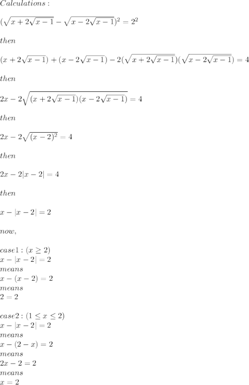 Calculations:\\\\(\sqrt{x+2\sqrt{x-1} } -\sqrt{x-2\sqrt{x-1} } )^{2} =2^2\\\\then\\\\(x+2\sqrt{x-1} ) +(x-2\sqrt{x-1} ) -2(\sqrt{x+2\sqrt{x-1} })(\sqrt{x-2\sqrt{x-1} } )=4\\\\then\\\\2x - 2\sqrt{(x+2\sqrt{x-1} )(x-2\sqrt{x-1} ) }=4 \\\\then\\\\2x -2\sqrt{(x-2)^2} = 4\\\\then\\\\2x -2|x - 2| =4\\\\then\\\\x - |x-2|=2\\\\now,\\\\case1 : (x\geq2)\\ x - |x-2|=2 \\means \\x-(x-2)=2\\means\\2=2\\\\case2: (1 \leq x \leq2)\\x - |x-2|=2 \\means \\x-(2-x)=2\\means\\2x-2=2\\means\\x=2