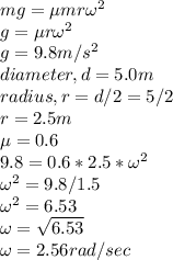 mg =\mu mr \omega^{2} \\g = \mu r \omega^{2} \\g = 9.8 m/s^{2} \\diameter, d= 5.0 m\\radius, r = d/2 = 5/2\\r = 2.5 m\\\mu = 0.6\\9.8 = 0.6 * 2.5 * \omega^{2} \\\omega^{2} =9.8/1.5\\\omega^{2} =6.53\\\omega = \sqrt{6.53} \\\omega = 2.56 rad/sec