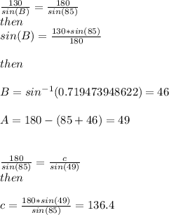 \frac{130}{sin(B)} =\frac{180}{sin(85)\\} \\then\\sin(B)=\frac{130*sin(85)}{180} \\\\then\\\\B = sin^{-1}(0.719473948622)=46\\\\A= 180-(85+46) = 49\\\\\\\frac{180}{sin(85)} =\frac{c}{sin(49)} \\then\\\\c=\frac{180*sin(49)}{sin(85)} =136.4