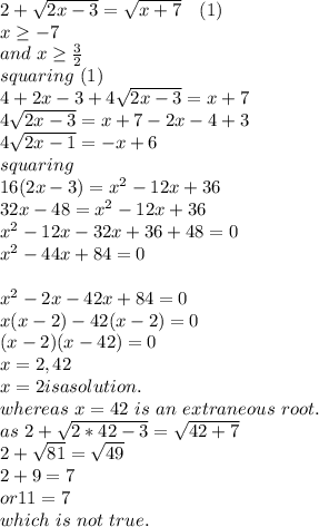2+\sqrt{2x-3} =\sqrt{x+7}  ~~~(1)\\ x \ge -7\\and ~x\ge \frac{3}{2} \\squaring ~(1)\\4+2x-3+4\sqrt{2x-3} =x+7\\4\sqrt{2x-3} =x+7-2x-4+3\\4\sqrt{2x-1} =-x+6\\squaring\\16(2x-3)=x^2-12x+36\\32x-48=x^2-12x+36\\x^2-12x-32x+36+48=0\\x^2-44x+84=0\\\\x^2-2x-42x+84=0\\x(x-2)-42(x-2)=0\\(x-2)(x-42)=0\\x=2,42\\x=2 is a solution.\\whereas ~x=42 ~is~an~extraneous ~root.\\as~2+\sqrt{2*42-3} =\sqrt{42+7} \\2+\sqrt{81} =\sqrt{49} \\2+9=7\\or 11=7\\which~is~not~true.