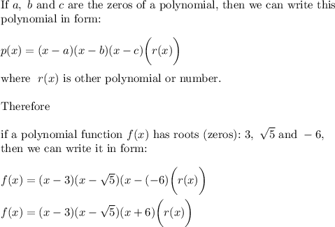 \text{If}\ a,\ b\ \text{and}\ c\ \text{are the zeros of a polynomial, then we can write this}\\\text{polynomial in form:}\\\\p(x)=(x-a)(x-b)(x-c)\bigg(r(x)\bigg)\\\\\text{where}\ \ r(x)\ \text{is other polynomial or number}.\\\\\text{Therefore}\\\\\text{if a polynomial function}\ f(x)\ \text{has roots (zeros):}\ 3,\ \sqrt5\ \text{and}\ -6,\\\text{then we can write it in form:}\\\\f(x)=(x-3)(x-\sqrt5)(x-(-6)\bigg(r(x)\bigg)\\\\f(x)=(x-3)(x-\sqrt5)(x+6)\bigg(r(x)\bigg)