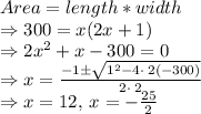 Area= length* width\\\Rightarrow 300= x(2x+1)\\\Rightarrow 2x^2+x-300=0\\\Rightarrow x=\frac{-1 \pm \sqrt{1^2-4 \cdot \:2\left(-300\right)}}{2\cdot \:2}\\\Rightarrow x=12,\:x=-\frac{25}{2}\\