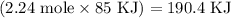 \left ( 2.24 \textrm{ mole} \times 85 \textrm{ KJ} \right ) = 190.4 \textrm{ KJ}