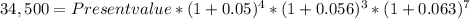 34,500 = Present value * (1 + 0.05)^{4} *  (1 + 0.056)^{3} * (1 + 0.063)^{7}