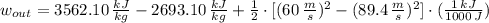 w_{out} = 3562.10\,\frac{kJ}{kg} - 2693.10\,\frac{kJ}{kg}+\frac{1}{2}\cdot [(60\,\frac{m}{s} )^{2}-(89.4\,\frac{m}{s} )^{2}] \cdot (\frac{1\,kJ}{1000\,J} )