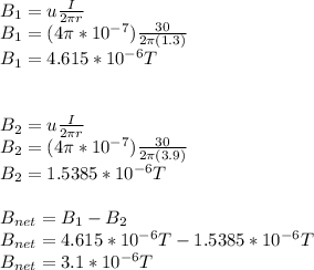 B_{1}=u\frac{I}{2\pi r} \\B_{1}=(4\pi *10^{-7})\frac{30}{2\pi (1.3)}\\ B_{1}=4.615*10^{-6}T\\\\\\B_{2}=u\frac{I}{2\pi r}\\B_{2}=(4\pi *10^{-7})\frac{30}{2\pi (3.9)}\\B_{2}=1.5385*10^{-6}T\\\\B_{net}=B_{1}-B_{2}\\B_{net}=4.615*10^{-6}T-1.5385*10^{-6}T\\B_{net}=3.1*10^{-6}T