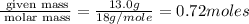 \frac{\text{ given mass}}{\text{ molar mass}}= \frac{13.0g}{18g/mole}=0.72moles
