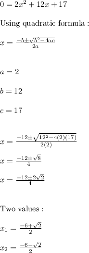 0=2x^2+12x+17 \\ \\ \text{Using quadratic formula}: \\ \\ x=\frac{-b \pm \sqrt{b^2-4ac}}{2a} \\ \\ \\ a=2 \\ \\ b=12 \\ \\ c=17 \\ \\ \\ x=\frac{-12 \pm \sqrt{12^2-4(2)(17)}}{2(2)} \\ \\  x=\frac{-12 \pm \sqrt{8}}{4} \\ \\ x=\frac{-12 \pm 2\sqrt{2}}{4} \\ \\ \\ \text{Two values}: \\ \\  x_{1}=\frac{-6 + \sqrt{2}}{2} \\ \\ x_{2}=\frac{-6 - \sqrt{2}}{2}