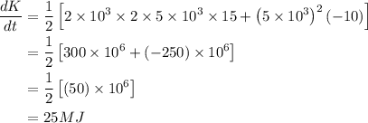 \begin{aligned}\frac{d K}{d t} &=\frac{1}{2}\left[2 \times 10^{3} \times 2 \times 5 \times 10^{3} \times 15+\left(5 \times 10^{3}\right)^{2}(-10)\right] \\&=\frac{1}{2}\left[300 \times 10^{6}+(-250) \times 10^{6}\right] \\&=\frac{1}{2}\left[(50) \times 10^{6}\right] \\&=25 M J\end{aligned}