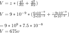 V = z*(\frac{q1}{R1} + \frac{q2}{R2} )\\\\V = 9*10^{-9} *(\frac{6*10^{-9} }{2*10^{-2} } + \frac{-9*10^{-9} }{4*10^{-2} } )\\\\\V = 9*10^{9}  * 7.5 *10^{-8}\\V = 675v