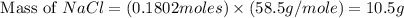 \text{ Mass of }NaCl=(0.1802moles)\times (58.5g/mole)=10.5g