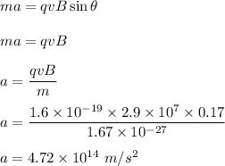 ma=qvB\sin\theta\\\\ma=qvB\\\\a=\dfrac{qvB}{m}\\\\a=\dfrac{1.6\times 10^{-19}\times 2.9\times 10^7\times 0.17}{1.67\times 10^{-27}}\\\\a=4.72\times 10^{14}\ m/s^2