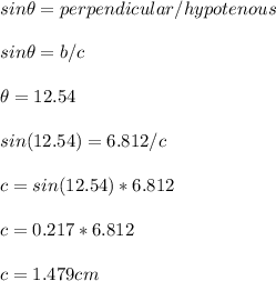 sin\theta=perpendicular/hypotenous\\\\sin\theta=b/c\\\\\theta=12.54\\\\sin(12.54)=6.812/c\\\\c=sin(12.54)*6.812\\\\c=0.217*6.812\\\\c=1.479cm