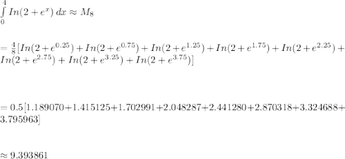 \int\limits^4_0 {In(2+e^x)} \, dx \approx M_8\\\\\\=\frac{4}{8}[In(2+e^{0.25})+In(2+e^{0.75})+In(2+e^{1.25})+In(2+e^{1.75})+In(2+e^{2.25})+In(2+e^{2.75})+In(2+e^{3.25})+In(2+e^{3.75})]\\\\\\\\=0.5[1.189070+1.415125+1.702991+2.048287+2.441280+2.870318+3.324688+3.795963]\\\\\\\approx 9.393861
