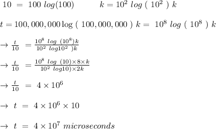 \ 10 \ = \ 100 \ log(100) \ \ \ \ \ \ \ \ \ k= 10^2 \ log\ ( \ 10^2\ ) \ k\\\\t=100,000,000 \log \ ( \ 100,000,000\ ) \ k = \ 10^8 \ log\ (\ 10^8\ )\ k \\\\\rightarrow \frac{t}{10} \ =\frac{10^8\ log \ (10^8)k}{10^2\ log\(10^2\ ) k} \\\\\rightarrow \frac{t}{10} \ =\frac{10^8\ log \ (10)\times 8 \times k}{10^2\ log\(10) \times 2 k} \\\\\rightarrow \frac{t}{10} \ =\ 4\times 10^6\\\\\rightarrow \ t \ =\ 4\times 10^6 \times 10 \\\\\rightarrow \ t \ =\ 4\times 10^7 \ microseconds \\\\