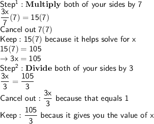 \mathsf{Step^1: \bf{Multiply}}\mathsf{\ both\ of\ your\ sides\ by\ 7}\\\mathsf{\dfrac{3x}{7}(7)=15(7)}\\\mathsf{Cancel\ out\: 7(7)}\\\mathsf{Keep: 15(7)\ because\ it\ helps\ solve\ for\ x}\\\mathsf{15(7)=105}\\\mathsf{\rightarrow3x=105}\\\mathsf{Step^2:\bf{Divide}}\mathsf{\ both\ of\ your\ sides\ by\ 3}\\\mathsf{\dfrac{3x}{3}=\dfrac{105}{3}}\\\mathsf{Cancel\ out: \dfrac{3x}{3}\ because\ that\ equals\ 1}\\\mathsf{Keep: \dfrac{105}{3}\ becaus\ it\ gives\ you\ the\ value\ of\ x}
