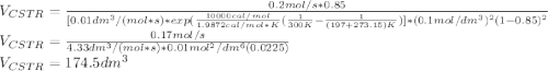 V_{CSTR}=\frac{0.2mol/s*0.85}{[0.01dm^3/(mol*s)*exp(\frac{10000cal/mol}{	1.9872cal/mol*K}(\frac{1}{300K}-\frac{1}{(197+273.15)K})]*(0.1mol/dm^3)^2(1-0.85)^2} \\V_{CSTR}=\frac{0.17mol/s}{4.33dm^3/(mol*s)*0.01mol^2/dm^6(0.0225)} \\V_{CSTR}=174.5dm^3
