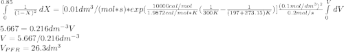 \int\limits^{0.85}_0 {\frac{1}{(1-X)^2} } \, dX =[0.01dm^3/(mol*s)*exp(\frac{10000cal/mol}{	1.9872cal/mol*K}(\frac{1}{300K}-\frac{1}{(197+273.15)K})]}\frac{(0.1mol/dm^3)^2}{0.2mol/s}\int\limits^V_0 {} \, dV \\\\5.667=0.216dm^{-3}V\\V=5.667/0.216dm^{-3}\\V_{PFR}=26.3dm^{3}
