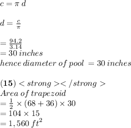 c = \pi \: d \\  \\ d =  \frac{c}{\pi}  \\  \\  =  \frac{94.2}{3.14}  \\  = 30 \: inches \\ hence \: diameter \: of \: pool \:  = 30 \: inches \\\\\bold{(15)}  \\ Area \: of \: trapezoid \\  =  \frac{1}{2}  \times (68 + 36) \times 30 \\  = 104 \times 15 \\  = 1,560 \:  {ft}^{2}  \\