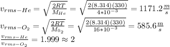 v_{rms-He}=\sqrt{\frac{2RT}{M_{He}}}=\sqrt{\frac{2(8.314)(330)}{4*10^{-3}}}=1171.2\frac{m}{s}\\v_{rms-O_{2}}=\sqrt{\frac{2RT}{M_{0_{2}}}}=\sqrt{\frac{2(8.314)(330)}{16*10^{-3}}}=585.6\frac{m}{s}\\\frac{v_{rms-He}}{v_{rms-O_{2}}}=1.999\approx 2