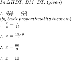 In \:  \triangle HDT,  \: BM || DT.. (given)  \\  \\  \therefore \:  \frac{HM}{MT} =  \frac{ HB}{ BD} \\ (by \: basic \: proportionality \: theorem) \\  \therefore \:  \frac{6}{x} =  \frac{9}{15} \\  \\  \therefore \:  x=  \frac{15 \times 6}{9} \\  \\  \therefore \:  x=  \frac{90}{9} \\  \\ \therefore \:  x=  10 \\  \\