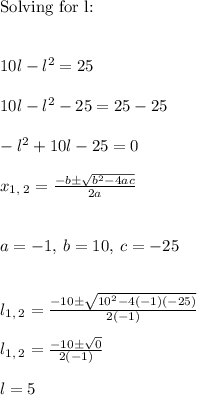 \text{Solving for l:} \\ \\ \\ 10l-l^2=25 \\ \\ 10l-l^2-25=25-25 \\ \\ -l^2+10l-25=0 \\ \\ x_{1,\:2}=\frac{-b\pm \sqrt{b^2-4ac}}{2a} \\ \\ \\ a=-1,\:b=10,\:c=-25 \\ \\ \\ l_{1,\:2}=\frac{-10\pm \sqrt{10^2-4\left(-1\right)\left(-25\right)}}{2\left(-1\right)} \\ \\ l_{1,\:2}=\frac{-10\pm \sqrt{0}}{2\left(-1\right)} \\ \\ l=5