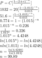 P=C[\frac{1-(1+r)^{-n}}{r}]\\1032=20[\frac{1-(1.015)^{-n}}{0.015}]\\51.6=[\frac{1-(1.015)^{-n}}{0.015}]\\0.774=1-(1.015)^{-n}\\1.015^{-n}=0.226\\\frac{1}{1.015^n}=0.226\\1.015^n=4.4248\\ln(1.015^n)=ln(4.4248)\\nln(1.015)=ln(4.4248)\\n=\frac{ln(4.4248)}{ln(1.015)}\\n=99.89