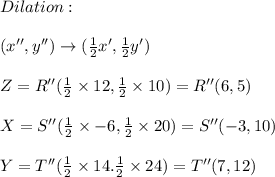 Dilation: \\ \\ (x'',y'')\rightarrow (\frac{1}{2}x',\frac{1}{2}y') \\ \\ Z=R''(\frac{1}{2} \times 12,\frac{1}{2}\times 10)=R''(6,5) \\ \\ X=S''(\frac{1}{2}\times-6,\frac{1}{2}\times 20)=S''(-3,10) \\ \\ Y=T''(\frac{1}{2}\times 14.\frac{1}{2}\times 24)=T''(7,12)