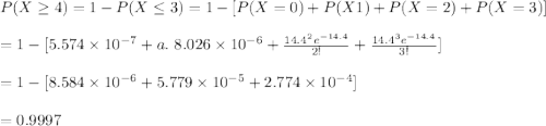 P(X\geq 4)=1-P(X\leq 3)=1-[P(X=0)+P(X1)+P(X=2)+P(X=3)]\\\\=1-[5.574\times10^{-7}+a. \ 8.026\times10^{-6}+\frac{14.4^2e^{-14.4}}{2!}+\frac{14.4^3e^{-14.4}}{3!}]\\\\=1-[8.584\times 10^{-6}+5.779\times10^{-5}+2.774\times10^{-4}]\\\\=0.9997