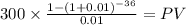 300 \times \frac{1-(1+0.01)^{-36} }{0.01} = PV\\