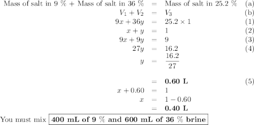 \begin{array}{rclr}\text{Mass of salt in 9 $\%$ + Mass of salt in 36 $\%$} & = & \text{Mass of salt in 25.2 $\%$}&\text{(a)}\\V_{1} + V_{2} & = & V_{3}&\text{(b)}\\9x  + 36y&=& 25.2 \times1&(1)\\x + y & = & 1&(2)\\9x + 9y & = & 9&(3)\\27y & = & 16.2&(4)\\y& = & \dfrac{16.2}{27}&\\\\& = & \textbf{0.60 L}&(5)\\x + 0.60 & = & 1&\\x& = &1-0.60&\\&= & \textbf{0.40 L}&\\\end{array}\\\text{You must mix $\boxed{\textbf{400 mL of 9 $\%$ and 600 mL of 36 $\%$ brine}}$}